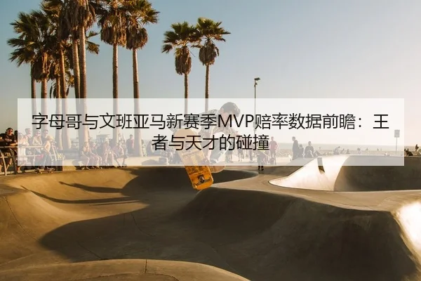 字母哥与文班亚马新赛季MVP赔率数据前瞻：王者与天才的碰撞